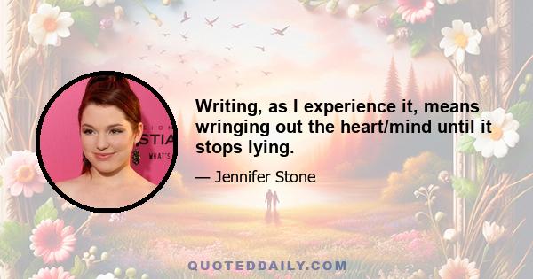 Writing, as I experience it, means wringing out the heart/mind until it stops lying.