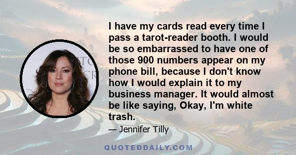 I have my cards read every time I pass a tarot-reader booth. I would be so embarrassed to have one of those 900 numbers appear on my phone bill, because I don't know how I would explain it to my business manager. It