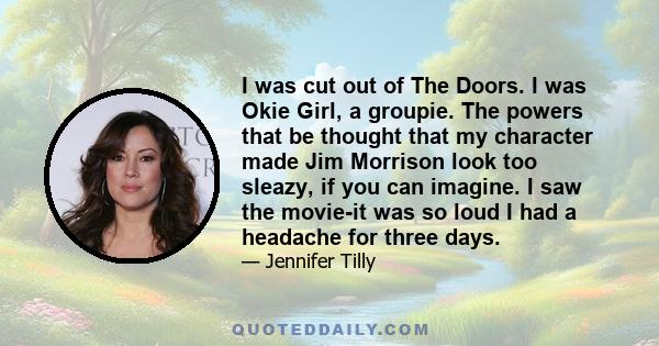 I was cut out of The Doors. I was Okie Girl, a groupie. The powers that be thought that my character made Jim Morrison look too sleazy, if you can imagine. I saw the movie-it was so loud I had a headache for three days.