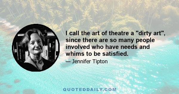 I call the art of theatre a dirty art, since there are so many people involved who have needs and whims to be satisfied.