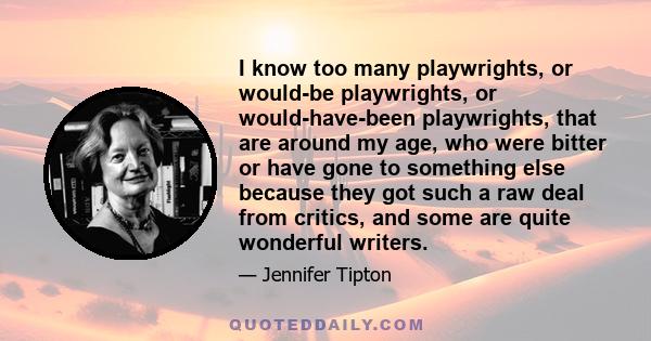 I know too many playwrights, or would-be playwrights, or would-have-been playwrights, that are around my age, who were bitter or have gone to something else because they got such a raw deal from critics, and some are