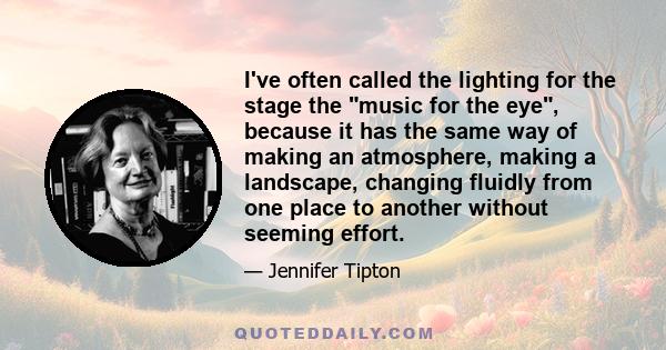 I've often called the lighting for the stage the music for the eye, because it has the same way of making an atmosphere, making a landscape, changing fluidly from one place to another without seeming effort.