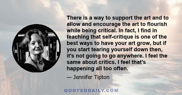 There is a way to support the art and to allow and encourage the art to flourish while being critical. In fact, I find in teaching that self-critique is one of the best ways to have your art grow, but if you start