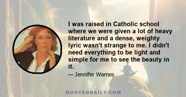 I was raised in Catholic school where we were given a lot of heavy literature and a dense, weighty lyric wasn't strange to me. I didn't need everything to be light and simple for me to see the beauty in it.