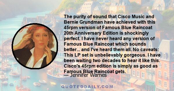 The purity of sound that Cisco Music and Bernie Grundman have achieved with this 45rpm version of Famous Blue Raincoat 20th Anniversary Edition is shockingly perfect. I have never heard any version of Famous Blue