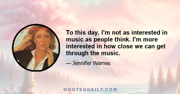 To this day, I'm not as interested in music as people think. I'm more interested in how close we can get through the music.