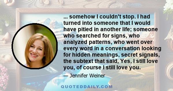 ... somehow I couldn't stop. I had turned into someone that I would have pitied in another life; someone who searched for signs, who analyzed patterns, who went over every word in a conversation looking for hidden