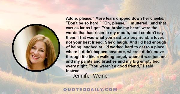 Addie, please. More tears dripped down her cheeks. Don't be so hard. Oh, please, I muttered...and that was as far as I got. 'You broke my heart' were the words that had risen to my mouth, but I couldn't say them. That