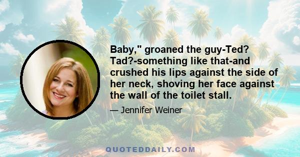 Baby, groaned the guy-Ted? Tad?-something like that-and crushed his lips against the side of her neck, shoving her face against the wall of the toilet stall.