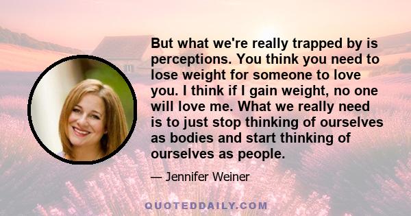 But what we're really trapped by is perceptions. You think you need to lose weight for someone to love you. I think if I gain weight, no one will love me. What we really need is to just stop thinking of ourselves as