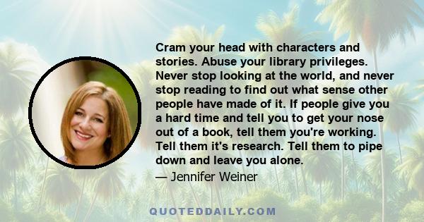 Cram your head with characters and stories. Abuse your library privileges. Never stop looking at the world, and never stop reading to find out what sense other people have made of it. If people give you a hard time and