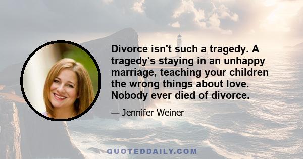 Divorce isn't such a tragedy. A tragedy's staying in an unhappy marriage, teaching your children the wrong things about love. Nobody ever died of divorce.