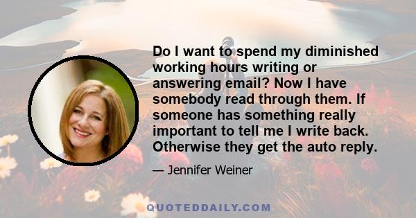 Do I want to spend my diminished working hours writing or answering email? Now I have somebody read through them. If someone has something really important to tell me I write back. Otherwise they get the auto reply.