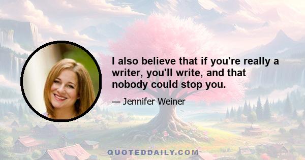 I also believe that if you're really a writer, you'll write, and that nobody could stop you.