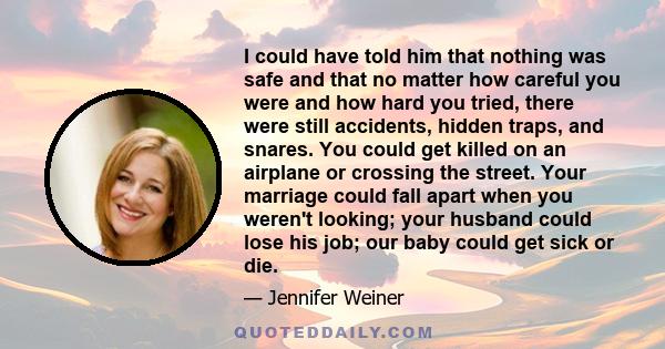 I could have told him that nothing was safe and that no matter how careful you were and how hard you tried, there were still accidents, hidden traps, and snares. You could get killed on an airplane or crossing the