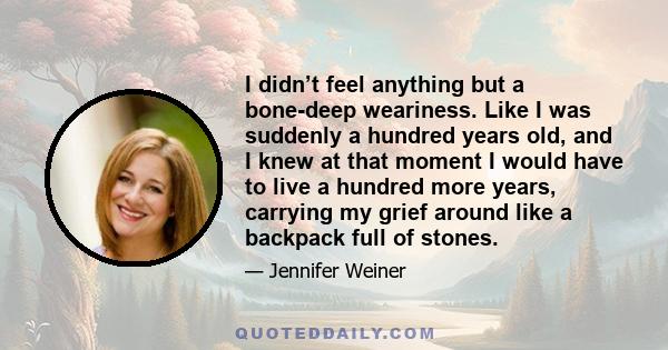 I didn’t feel anything but a bone-deep weariness. Like I was suddenly a hundred years old, and I knew at that moment I would have to live a hundred more years, carrying my grief around like a backpack full of stones.