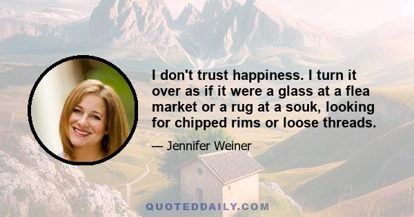 I don't trust happiness. I turn it over as if it were a glass at a flea market or a rug at a souk, looking for chipped rims or loose threads.