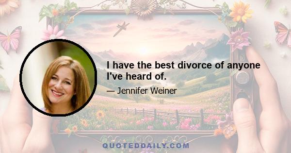 I have the best divorce of anyone I've heard of.