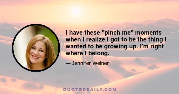 I have these pinch me moments when I realize I got to be the thing I wanted to be growing up. I'm right where I belong.