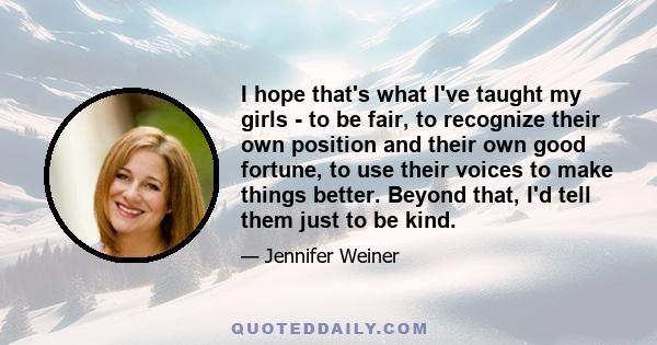 I hope that's what I've taught my girls - to be fair, to recognize their own position and their own good fortune, to use their voices to make things better. Beyond that, I'd tell them just to be kind.