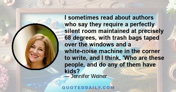 I sometimes read about authors who say they require a perfectly silent room maintained at precisely 68 degrees, with trash bags taped over the windows and a white-noise machine in the corner to write, and I think, 'Who