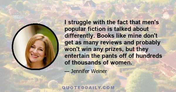 I struggle with the fact that men's popular fiction is talked about differently. Books like mine don't get as many reviews and probably won't win any prizes, but they entertain the pants off of hundreds of thousands of