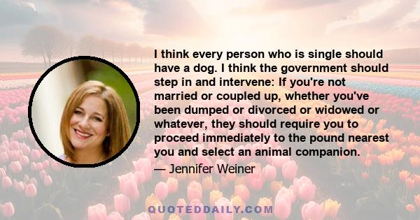 I think every person who is single should have a dog. I think the government should step in and intervene: If you're not married or coupled up, whether you've been dumped or divorced or widowed or whatever, they should