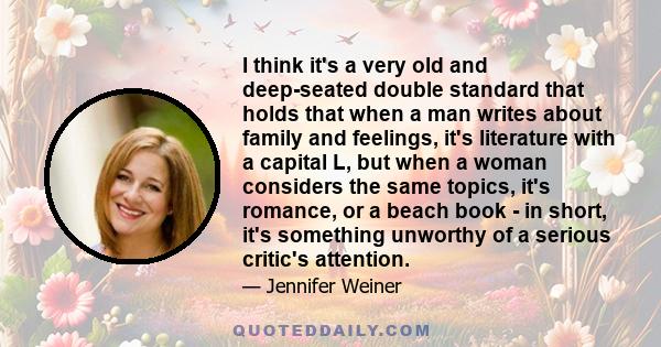 I think it's a very old and deep-seated double standard that holds that when a man writes about family and feelings, it's literature with a capital L, but when a woman considers the same topics, it's romance, or a beach 