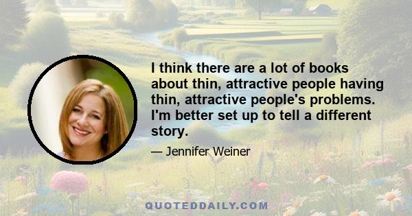 I think there are a lot of books about thin, attractive people having thin, attractive people's problems. I'm better set up to tell a different story.