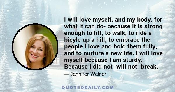 I will love myself, and my body, for what it can do- because it is strong enough to lift, to walk, to ride a bicyle up a hill, to embrace the people I love and hold them fully, and to nurture a new life. I will love