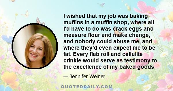 I wished that my job was baking muffins in a muffin shop, where all I'd have to do was crack eggs and measure flour and make change, and nobody could abuse me, and where they'd even expect me to be fat. Every flab roll