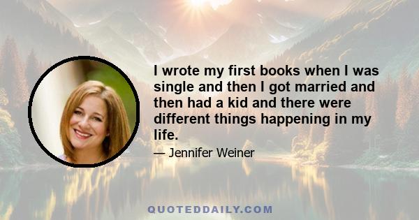 I wrote my first books when I was single and then I got married and then had a kid and there were different things happening in my life.