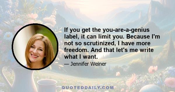 If you get the you-are-a-genius label, it can limit you. Because I'm not so scrutinized, I have more freedom. And that let's me write what I want.