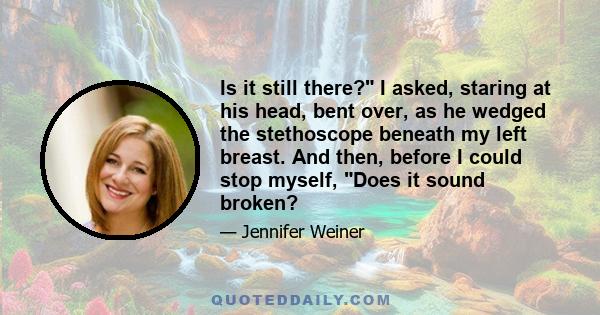 Is it still there? I asked, staring at his head, bent over, as he wedged the stethoscope beneath my left breast. And then, before I could stop myself, Does it sound broken?