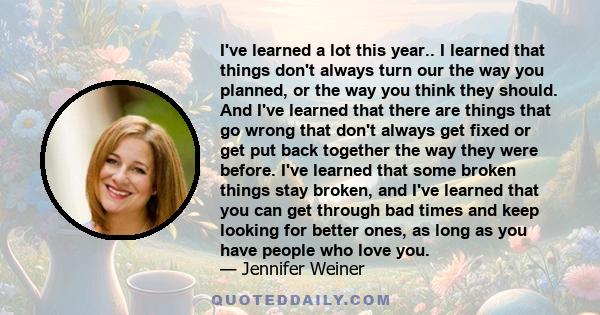 I've learned a lot this year.. I learned that things don't always turn our the way you planned, or the way you think they should. And I've learned that there are things that go wrong that don't always get fixed or get