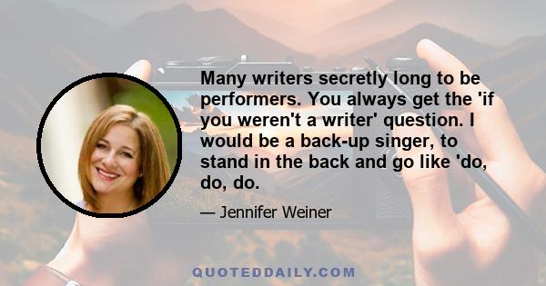 Many writers secretly long to be performers. You always get the 'if you weren't a writer' question. I would be a back-up singer, to stand in the back and go like 'do, do, do.