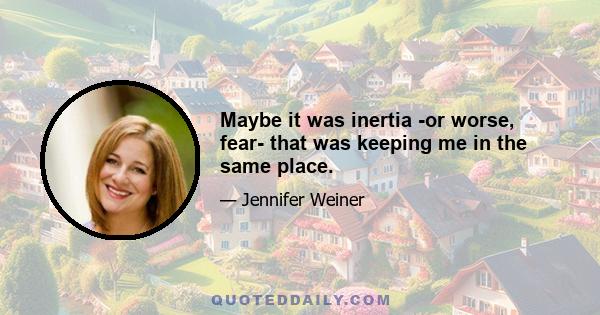 Maybe it was inertia -or worse, fear- that was keeping me in the same place.