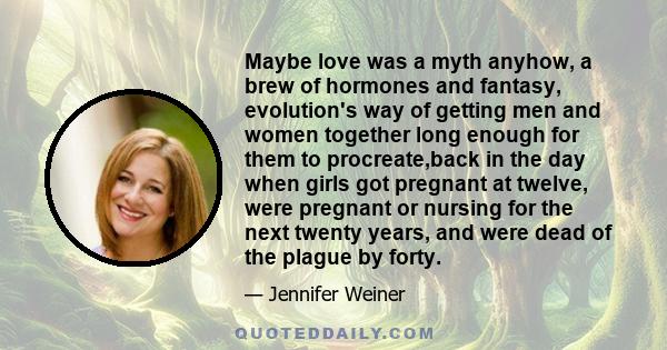 Maybe love was a myth anyhow, a brew of hormones and fantasy, evolution's way of getting men and women together long enough for them to procreate,back in the day when girls got pregnant at twelve, were pregnant or