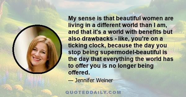 My sense is that beautiful women are living in a different world than I am, and that it's a world with benefits but also drawbacks - like, you're on a ticking clock, because the day you stop being supermodel-beautiful