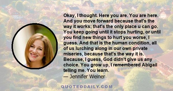 Okay, I thought. Here you are. You are here. And you move forward because that's the way it works; that's the only place u can go. You keep going until it stops hurting, or until you find new things to hurt you worse, I 