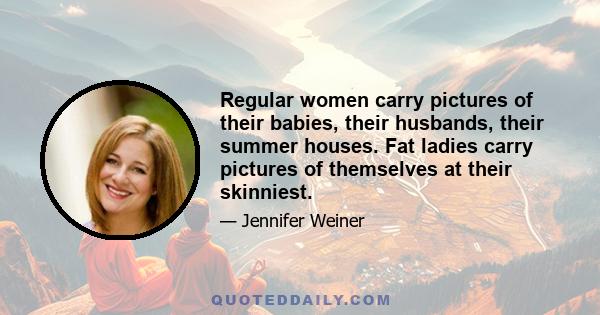 Regular women carry pictures of their babies, their husbands, their summer houses. Fat ladies carry pictures of themselves at their skinniest.