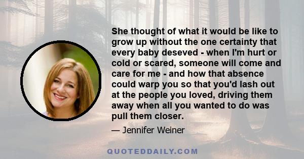 She thought of what it would be like to grow up without the one certainty that every baby deseved - when I'm hurt or cold or scared, someone will come and care for me - and how that absence could warp you so that you'd