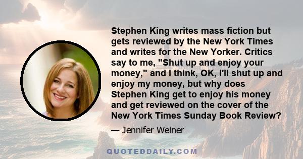 Stephen King writes mass fiction but gets reviewed by the New York Times and writes for the New Yorker. Critics say to me, Shut up and enjoy your money, and I think, OK, I'll shut up and enjoy my money, but why does