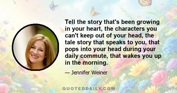 Tell the story that's been growing in your heart, the characters you can't keep out of your head, the tale story that speaks to you, that pops into your head during your daily commute, that wakes you up in the morning.