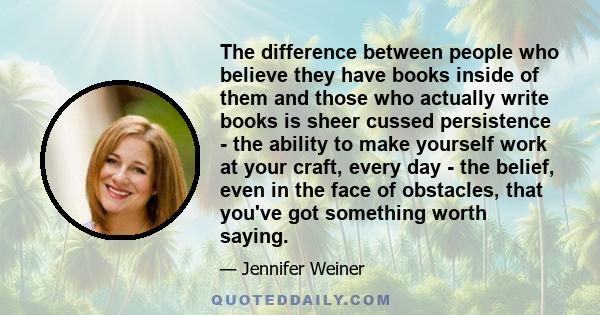 The difference between people who believe they have books inside of them and those who actually write books is sheer cussed persistence - the ability to make yourself work at your craft, every day - the belief, even in