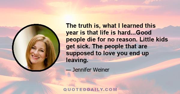 The truth is, what I learned this year is that life is hard...Good people die for no reason. Little kids get sick. The people that are supposed to love you end up leaving.