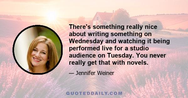 There's something really nice about writing something on Wednesday and watching it being performed live for a studio audience on Tuesday. You never really get that with novels.