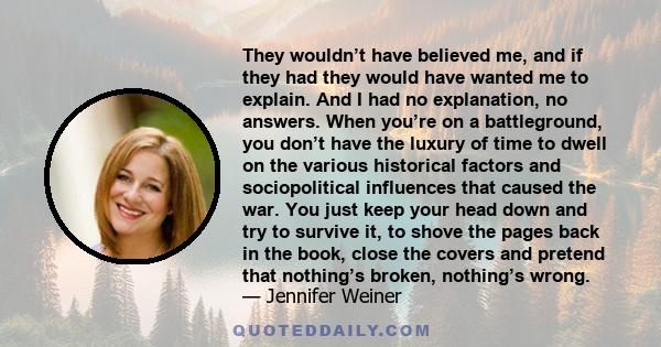 They wouldn’t have believed me, and if they had they would have wanted me to explain. And I had no explanation, no answers. When you’re on a battleground, you don’t have the luxury of time to dwell on the various