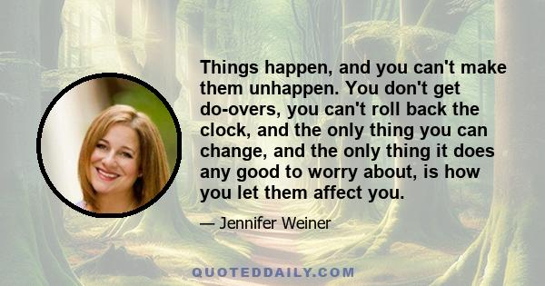 Things happen, and you can't make them unhappen. You don't get do-overs, you can't roll back the clock, and the only thing you can change, and the only thing it does any good to worry about, is how you let them affect