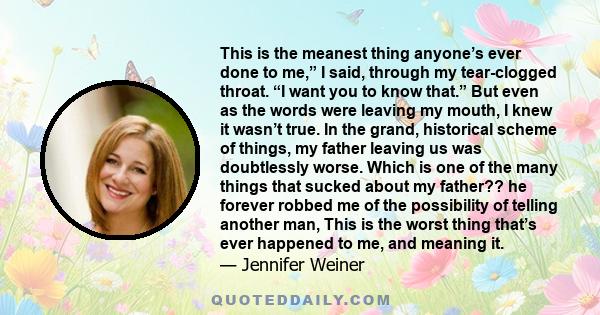 This is the meanest thing anyone’s ever done to me,” I said, through my tear-clogged throat. “I want you to know that.” But even as the words were leaving my mouth, I knew it wasn’t true. In the grand, historical scheme 